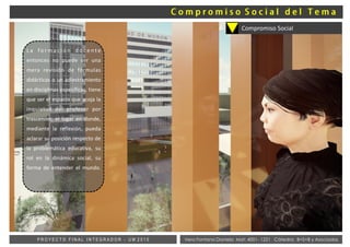 Vera Fontana Daniela Mat: 4001- 1221 Cátedra: B+S+B y AsociadosP R O Y E C T O F I N A L I N T E G R A D O R - U M 2 0 1 5
Compromiso Social
L a f o r m a c i ó n d o c e n t e
entonces no puede ser una
mera revisión de fórmulas
didácticas o un adiestramiento
en disciplinas específicas, tiene
que ser el espacio que acoja la
inquietud del profesor por
trascender, el lugar en donde,
mediante la reflexión, pueda
aclarar su posición respecto de
la problemática educativa, su
rol en la dinámica social, su
forma de entender el mundo.
 