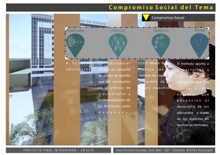 Vera Fontana Daniela Mat: 4001- 1221 Cátedra: B+S+B y AsociadosP R O Y E C T O F I N A L I N T E G R A D O R - U M 2 0 1 5
A f u t u r o s
e d u c a d o r e s .
L o s e d u ca d o re s
reciben un conjunto
de planes de estudio
que los acompañan
en el proceso de
c r e c i e m i e n t o y
profesionalización de
su formación como
d o c e n t e s .
I.S.F.D Morón Norte
t r a b a j a c o n e l
objetivo de impulsar
el modelo de la
cultura educativa.
El Instituto apunta a
d e s a r r o l l a r y
f o m e n t a r
e c o s i s t e m a s d e
a p o y o a l e j e
e d u c a t i v o q u e
p o t e n c i e n e l
desarrollo de los
educandos a través
de los docentes en
servicio ya formados.
Compromiso Social
 