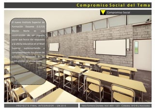 Vera Fontana Daniela Mat: 4001- 1221 Cátedra: B+S+B y AsociadosP R O Y E C T O F I N A L I N T E G R A D O R - U M 2 0 1 5
Compromiso Social
El nuevo Instituto Superior de
Formación Docente (I.S.F.D)
Morón Norte es una
construcción de un espacio
social que busca dar respuesta
a la oferta educativa en el Nivel
Superior suplementando y
complementando los planes de
estudios ya existentes en las
instituciones de alrededores.
 