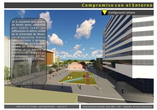 Vera Fontana Daniela Mat: 4001- 1221 Cátedra: B+S+B y AsociadosP R O Y E C T O F I N A L I N T E G R A D O R - U M 2 0 1 5
Configuración Urbana
En la actualidad para la zona
de Morón Norte, predomina
p o r s o b r e t o d a s l a s
edificaciones el edificio central
de la Universidad de Morón.
L a p r o p u e s t a b u s c a
reacondicionar y generar
tendencia del escalamiento
correcto del sector, siendo el
entorno, en su mayoría, al
e d i f i c i o c e n t r a l
desproporcionado por sus
ocupaciones en 1, 2, 3 niveles.
 