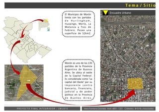 Vera Fontana Daniela Mat: 4001- 1221 Cátedra: B+S+B y AsociadosP R O Y E C T O F I N A L I N T E G R A D O R - U M 2 0 1 5
Morón es uno de los 135
partidos de la Provincia
Argentina de Buenos
Aires. Se ubica al oeste
de la Capital Federal.
Es considerada como 'La
capital del Oeste' por su
i m p o n e n t e c e n t r o
bancario, financiero,
judicial y de poder
político en la Provincia
d e B u e n o s A i r e s .
El Municipio de Morón
limita con los partidos
d e H u r l i n g h a m ,
Ituzaingo, Merlo, La
Matanza y Tres de
Febrero. Posee una
superficie de 52km2.
Encuadre Urbano
 