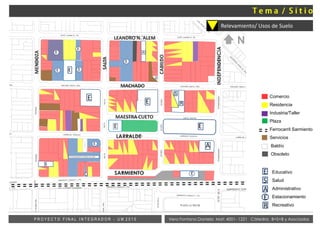 MENDOZA
E EE
S
R
E
E
E
A
E
E
E
E
E
S
E
ESTACIONAMIENTO EMPRESA DEL OESTE
A
E
E
Comercio
Residencia
Industria/Taller
Plaza
Ferrocarril Sarmiento
Servicios
E
S
A
E
Baldío
Obsoleto
Educativo
Salud
Administrativo
Estacionamiento
RecreativoR
Vera Fontana Daniela Mat: 4001- 1221 Cátedra: B+S+B y AsociadosP R O Y E C T O F I N A L I N T E G R A D O R - U M 2 0 1 5
Relevamiento/ Usos de Suelo
LEANDRO N. ALEM
MACHADO
LARRALDE
MENDOZA
SALTA
INDEPENDENCIA
SARMIENTO
MAESTRA CUETO
CABILDO
N
 