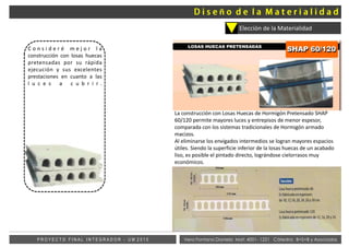 Vera Fontana Daniela Mat: 4001- 1221 Cátedra: B+S+B y AsociadosP R O Y E C T O F I N A L I N T E G R A D O R - U M 2 0 1 5
Elección de la Materialidad
C o n s i d e r é m e j o r l a
construcción con losas huecas
pretensadas por su rápida
ejecución y sus excelentes
prestaciones en cuanto a las
l u c e s a c u b r i r .
La construcción con Losas Huecas de Hormigón Pretensado SHAP
60/120 permite mayores luces y entrepisos de menor espesor,
comparada con los sistemas tradicionales de Hormigón armado
macizos.
Al eliminarse los envigados intermedios se logran mayores espacios
útiles. Siendo la superficie inferior de la losas huecas de un acabado
liso, es posible el pintado directo, lográndose cielorrasos muy
económicos.
.
ñ
 