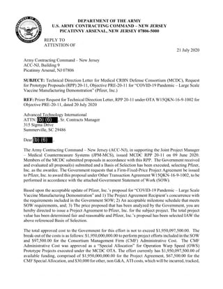 DEPARTMENT OF THE ARMY
U.S. ARMY CONTRACTING COMMAND — NEW JERSEY
PICATINNY ARSENAL, NEW JERSEY 07806-5000
REPLY TO
ATTENTION OF
21 July 2020
Army Contracting Command — New Jersey
ACC-NJ, Building 9
Picatinny Arsenal, NJ 07806
SUBJECT: Technical Direction Letter for Medical CRBN Defense Consortium (MCDC), Request
for Prototype Proposals (RPP) 20-11, Objective PRE-20-11 for "COVID-19 Pandemic — Large Scale
Vaccine Manufacturing Demonstration" (Pfizer, Inc.)
REF: Prizer Request for Technical Direction Letter, RPP 20-11 under OTA W15QKN-16-9-1002 for
Objective PRE-20-11, dated 20 July 2020
Advanced Technology International
ATTN: (b) (6) , Sr. Contracts Manager
315 Sigma Drive
Summerville, SC 29486
Dear (b) (6)
The Army Contracting Command — New Jersey (ACC-NJ), in supporting the Joint Project Manager
— Medical Countermeasure Systems (JPM-MCS), issued MCDC RPP 20-11 on 09 June 2020.
Members of the MCDC submitted proposals in accordance with this RPP. The Government received
and evaluated all proposal(s) submitted and a Basis of Selection has been executed, selecting Pfizer,
Inc. as the awardee. The Government requests that a Firm-Fixed-Price Project Agreement be issued
to Pfizer, Inc. to award this proposal under Other Transaction Agreement W15QKN-16-9-1002, to be
performed in accordance with the attached Government Statement of Work (SOW).
Based upon the acceptable update of Pfizer, Inc.'s proposal for "COVID-19 Pandemic — Large Scale
Vaccine Manufacturing Demonstration"and 1) The Project Agreement Recipient's concurrence with
the requirements included in the Government SOW; 2) An acceptable milestone schedule that meets
SOW requirements, and; 3) The price proposed that has been analyzed by the Government, you are
hereby directed to issue a Project Agreement to Pfizer, Inc. for the subject project. The total project
value has been determined fair and reasonable and Pfizer, Inc.'s proposal has been selected IAW the
above referenced Basis of Selection.
The total approved cost to the Government for this effort is not to exceed $1,950,097,500.00. The
break-out ofthe costs is as follows: $1,950,000,000.00 to perform project efforts included in the SOW
and $97,500.00 for the Consortium Management Firm (CMF) Administrative Cost. The CMF
Administrative Cost was approved as a "Special Allocation" for Operation Warp Speed (OWS)
Prototype Projects executed under the MCDC OTA. The effort currently has $1,950,097,500.00 of
available funding, comprised of $1,950,000,000.00 for the Project Agreement, $67,500.00 for the
CMF Special Allocation, and$30,000 for other, non G&A, ATI costs, which will be incurred, tracked,
 