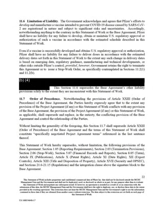 provisions so
This Section 11.6 supersedes the Base Agreement's other liability
e y to se extent they are inconsistent with this Statement of Work.
(b) (4)
11.6 Limitation of Liability. The Government acknowledges and agrees that Pfizer's efforts to
develop andmanufacture a vaccine intendedtoprevent COVID-19 disease causedby SARS-CoV-
2 are aspirational in nature and subject to significant risks and uncertainties. Accordingly,
notwithstanding anything to the contrary in this Statement of Work or the Base Agreement, Pfizer
shall have no liability for any failure to develop, obtain or maintain U.S. regulatory approval or
authorization of such a vaccine in accordance with the estimated schedule described in this
Statement of Work.
Even if a vaccine is successfully developed and obtains U.S. regulatory approval or authorization,
Pfizer shall have no liability for any failure to deliver doses in accordance with the estimated
delivery dates set forth in this Statement of Work to the extent any such change in delivery dates
is based on emerging data, regulatory guidance, manufacturing and technical developments, or
other risks outside Pfizer's control; provided, however, Government retains the right to terminate
this Agreement or to issue a Stop-Work Order, as specifically contemplated in Sections 11.2(1)
and 11.2(b).
11.7 Order of Precedence. Notwithstanding the provisions of Article XXIII (Order of
Precedence) of the Base Agreement, the Parties hereby expressly agree that to the extent any
provision of the ProjectAgreement (ifany) or this Statement ofWork conflicts with anyprovision
ofthe BaseAgreement, the provision of the ProjectAgreement (if any) or this Statement of Work,
as applicable, shall supersede and replace, in the entirety, the conflicting provision of the Base
Agreement and control the relationship of the Parties.
Without limiting the generality of the foregoing, this Section 11.7 shall supersede Article XXIII
(Order of Precedence) of the Base Agreement and the terms of this Statement of Work shall
constitute "specifically negotiated Project Agreement terms" referenced in the last sentence
thereof.
This Statement of Work hereby supersedes, without limitation, the following provisions of the
Base Agreement: Section 1.05 (Reporting Requirements), Section 2.03 (Termination Provisions),
Section 2.06 (Stop-Work), Section 5.07 (Financial Records and Reports), Section 8.05 (Tenn),
Article IX (Publications), Article X (Patent Rights), Article XI (Data Rights), XII (Export
Controls), Article XIII (Title and Disposition of Property), Article XVII (Security and OPSEC),
and Sections 21.6-21.15 (Regulations) and the integration clause above the signature block to the
Base Agreement.
22
This Statement of Work includes proprietary and confidential commercial data of Pfizer Inc. that shall not be disclosed outside the MCDC
Management Firm and the Government and shall not be duplicated, used, or disclosed, in whole or inpan, foranypurpose other than to evaluate
this Statement of Work andnegotiate any subsequent award. If, however, an agreement is awarded as a result of: or in connection with, the
submission ofthis data, the MCDC Management Finn and the Government shall have the right to duplicate, use, or disclose these data to the extent
provided in the resulting agreement. This restriction does not limit the MCDC Management Finn andthe Government's right to use the information
containedin these data if they are obtained from another source withoutrestriction. The data subject to thisrestrictionare set forth on eachpage of
this Statement of Work.
US 168054648v17
 