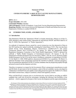 Statement of Work
For
COVID-19 PANDEMIC—LARGE SCALE VACCINE MANUFACTURING
DEMONSTRATION
RPP #: 20-11
Project Identifier: 2011-003
Consortium Member: Member
Title of Proposal: COVID-19 Pandemic--Large Scale Vaccine Manufacturing Demonstration
Requiring Activity: Joint mission between the Department of Health and Human Services and
Department of Defense to combat COVID-19
1.0 INTRODUCTION, SCOPE, AND OBJECTIVES
1.1 Introduction
This Statement of Work (the "Statement of Work") is hereby entered into, effective as of July 21,
2020, pursuant to that certain Project Agreement by and between MCDC and Pfizer dated as of
July 21, 2020 ("this Agreement" or "Project Agreement").
An outbreak of respiratory disease caused by a novel coronavirus was first detected in China in
late 2019 and has now spread worldwide, including the United States ("US"). The virus has been
named Severe Acute Respiratory Disease Coronavirus-2 ("SARS-CoV-2") and causes
Coronavirus Disease 2019 ("COVID-19"). On January 30, 2020, the International Health
Regulations Emergency Committee of the World Health Organization ("WHO"), declared the
outbreak a "Public Health Emergency of International Concern". On January 31, the US
Department of Health and Human Services Secretary ("HHS"), Alex M. Azar II, declared a Public
Health Emergency for the US to aid the nation's healthcare community in responding to COVID-
19. On March 11, 2020, WHO publicly characterized COVID-19 as a pandemic. On March 13,
2020 the President of the United States declared the COVID-19 outbreak a national emergency.
The Government has identified COVID-19 vaccine candidates that are progressing rapidly through
advanced research and development activities.
Therefore, in response to a request by the Government, Pfizer is proposing to manufacture at-scale
and fill-finish, for provision to the Government, a state-of-the-art candidate vaccine, developed in
collaboration with BioNTech and capable of providing protection against the SARS-CoV-2 threat
and related coronaviruses, subject to technical, clinical and regulatory success.
Pfizer and BioNTech's program aims to revolutionize the vaccine field by providing an mRNA
candidate that, itself, has several key advantages, including the efficiency and flexibility of the
platform — which is apparent by the pace of the vaccine development and the unprecedented phase
1
This Statement of Work includes proprietary and confidential commercial data of Pfizer Inc. that shall not be disclosed outside the MCDC
Management Firm and the Government and shall not be duplicated, used, or disclosed, in whole or in part, for any purpose other than to evaluate
this Statement of Work and negotiate any subsequent award. If, however, an agreement is awarded as a result of, or in connection with, the
submission of this data, the MCDC Management Firm and the Government shall have the right to duplicate, use, or disclose these data to the extent
provided in the resulting agreement. This restriction does not limit the MCDC Management Firm and the Government's right to use the information
contained in these data if they are obtained from another source without restriction. The data subject to this restriction are set forth on each page of
this Statement of Work.
US 168054648v17
 