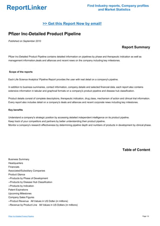 Find Industry reports, Company profiles
ReportLinker                                                                       and Market Statistics



                                       >> Get this Report Now by email!

Pfizer Inc-Detailed Product Pipeline
Published on September 2010

                                                                                                             Report Summary

Pfizer Inc-Detailed Product Pipeline contains detailed information on pipelines by phase and therapeutic indication as well as
management information,deals and alliances and recent news on the company including key milestones.



Scope of the reports


Each Life Science Analytics' Pipeline Report provides the user with real detail on a company's pipeline.


In addition to business summaries, contact information, company details and selected financial data, each report also contains
extensive information in tabular and graphical formats on a company's product pipeline and disease hub classification.


Product details consist of complete descriptions, therapeutic indication, drug class, mechanism of action and clinical trial information.
Every report also includes detail on a company's deals and alliances and recent corporate news including key milestones.


Key benefits


Understand a company's strategic position by accessing detailed independent intelligence on its product pipeline.
Keep track of your competitors and partners by better understanding their product pipeline.
Monitor a company's research effectiveness by determining pipeline depth and numbers of products in development by clinical phase.




                                                                                                              Table of Content

Business Summary
Headquarters
Financials
Associated/Subsidiary Companies
Product Glance
--Products by Phase of Development
--Products by Disease Hub Classification
--Products by Indication
Patent Expirations
Upcoming Milestones
Company Sales Figures
--Product RevenueAll Values in US Dollar (in millions)
--Revenue by Product LineAll Values in US Dollars (in millions)



Pfizer Inc-Detailed Product Pipeline                                                                                             Page 1/4
 