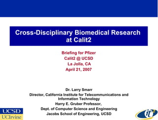 Cross-Disciplinary Biomedical Research  at Calit2 Briefing for Pfizer Calit2 @ UCSD La Jolla, CA April 21, 2007 Dr. Larry Smarr Director, California Institute for Telecommunications and Information Technology Harry E. Gruber Professor,  Dept. of Computer Science and Engineering Jacobs School of Engineering, UCSD 