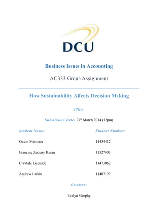 Business Issues in Accounting
AC333 Group Assignment
How Sustainability Affects Decision Making
Pfizer
Submission Date: 26th
March 2014 (12pm)
Student Name: Student Number:
Gavin Mattimoe 11434412
Francine Zachary Kwan 11527403
Crystale Liceralde 11473062
Andrew Larkin 11407192
Lecturer:
Evelyn Murphy
 