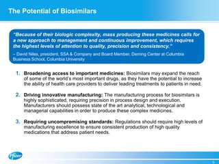 The Potential of Biosimilars
1. Broadening access to important medicines: Biosimilars may expand the reach
of some of the world’s most important drugs, as they have the potential to increase
the ability of health care providers to deliver leading treatments to patients in need.
2. Driving innovative manufacturing: The manufacturing process for biosimilars is
highly sophisticated, requiring precision in process design and execution.
Manufacturers should possess state of the art analytical, technological and
managerial capabilities in order to produce these complex medicines.
3. Requiring uncompromising standards: Regulations should require high levels of
manufacturing excellence to ensure consistent production of high quality
medications that address patient needs.
5
“Because of their biologic complexity, mass producing these medicines calls for
a new approach to management and continuous improvement, which requires
the highest levels of attention to quality, precision and consistency.”
– David Niles, president, SSA & Company and Board Member, Deming Center at Columbia
Business School, Columbia University
 
