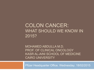 COLON CANCER:
WHAT SHOULD WE KNOW IN
2015?
MOHAMED ABDULLA M.D.
PROF. OF CLINICAL ONCOLOGY
KASR AL-AINI SCHOOL OF MEDICINE
CAIRO UNIVERSITY
Pfizer Headquarter Office. Wednesday; 18/02/2015
 