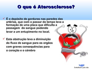 Trabalhamos pela vida
O que é Aterosclerose?O que é Aterosclerose?
 É o depósito de gorduras nas paredes das
artérias, que com o passar do tempo leva a
formação de uma placa que dificulta a
passagem do sangue podendo
levar a um entupimento no local.
 Esta obstrução leva a diminuição
do fluxo de sangue para os orgãos
com graves consequências para
o coração e o cérebro
 