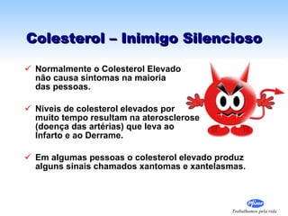 Colesterol – Inimigo Silencioso Normalmente o Colesterol Elevado  não causa sintomas na maioria  das pessoas. Níveis de colesterol elevados por  muito tempo resultam na aterosclerose  (doença das artérias) que leva ao  Infarto e ao Derrame. Em algumas pessoas o colesterol elevado produz alguns sinais chamados xantomas e xantelasmas. 