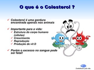O que é o Colesterol ? Colesterol é uma gordura encontrada apenas nos animais Importante para a vida: Estrutura do corpo humano  (células) Crescimento  Reprodução  Produção de vit D Porém o excesso no sangue pode ser fatal! 