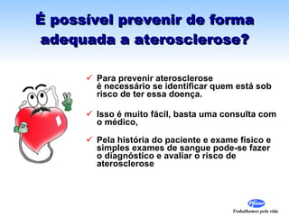 É possível prevenir de forma adequada a aterosclerose? Para prevenir aterosclerose  é necessário se identificar quem está sob risco de ter essa doença. Isso é muito fácil, basta uma consulta com o médico,  Pela história do paciente e exame físico e simples exames de sangue pode-se fazer o diagnóstico e avaliar o risco de aterosclerose  