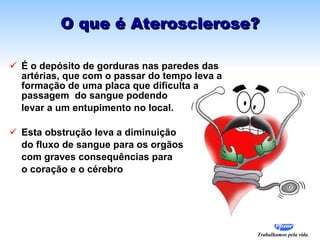 O que é Aterosclerose? É o depósito de gorduras nas paredes das artérias, que com o passar do tempo leva a formação de uma placa que dificulta a passagem  do sangue podendo  levar a um entupimento no local.  Esta obstrução leva a diminuição  do fluxo de sangue para os orgãos com graves consequências para  o coração e o cérebro 