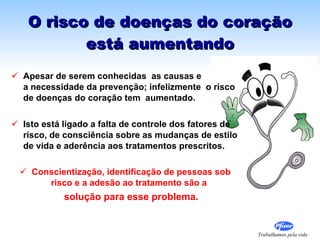 O risco de doenças do coração está aumentando Apesar de serem conhecidas  as causas e  a necessidade da prevenção; infelizmente  o risco de doenças do coração tem  aumentado. Isto está ligado a falta de controle dos fatores de risco, de consciência sobre as mudanças de estilo de vida e aderência aos tratamentos prescritos. Conscientização, identificação de pessoas sob risco e a adesão ao tratamento são a   solução para esse problema. 