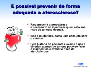É possível prevenir de forma adequada a aterosclerose? Para prevenir aterosclerose  é necessário se identificar quem está sob risco de ter essa doença. Isso é muito fácil, basta uma consulta com o médico. Pela história do paciente e exame físico e simples exames de sangue pode-se fazer o diagnóstico e avaliar o risco de aterosclerose.  