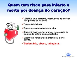 Quem tem risco para infarto e morte por doença do coração? Quem já teve derrame, obstruções de artérias nas pernas ou na aorta. Quem é diabético. Quem apresenta colesterol alto. Quem já teve infarto, angina, fez cirurgia de pontes de safena ou angioplastia.  Quem tem familiar com infarto ou morte súbita. Sedentário, obeso, tabagista. 