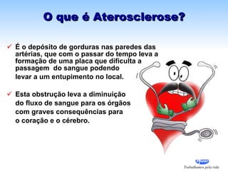 O que é Aterosclerose? É o depósito de gorduras nas paredes das artérias, que com o passar do tempo leva a formação de uma placa que dificulta a passagem  do sangue podendo  levar a um entupimento no local.  Esta obstrução leva a diminuição  do fluxo de sangue para os órgãos com graves consequências para  o coração e o cérebro. 
