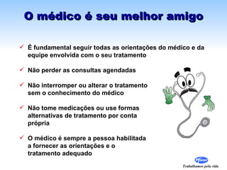 O médico é seu melhor amigo

 É fundamental seguir todas as orientações do médico e da
  equipe envolvida com o seu tratamento

 Não perder as consultas agendadas

 Não interromper ou alterar o tratamento
  sem o conhecimento do médico

 Não tome medicações ou use formas
  alternativas de tratamento por conta
  própria

 O médico é sempre a pessoa habilitada
  a fornecer as orientações e o
  tratamento adequado
                                                   Trabalhamos pela vida
 
