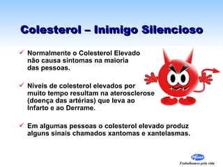 Colesterol – Inimigo Silencioso

 Normalmente o Colesterol Elevado
  não causa sintomas na maioria
  das pessoas.

 Níveis de colesterol elevados por
  muito tempo resultam na aterosclerose
  (doença das artérias) que leva ao
  Infarto e ao Derrame.

 Em algumas pessoas o colesterol elevado produz
  alguns sinais chamados xantomas e xantelasmas.



                                            Trabalhamos pela vida
 