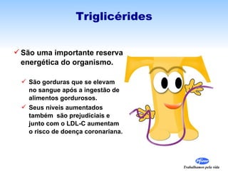 Triglicérides


 São uma importante reserva
  energética do organismo.

  São gorduras que se elevam
   no sangue após a ingestão de
   alimentos gordurosos.
  Seus níveis aumentados
   também são prejudiciais e
   junto com o LDL-C aumentam
   o risco de doença coronariana.




                                    Trabalhamos pela vida
 