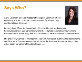 Says Who?
Alexis Levenson is Senior Director of Enterprise Communications.
Previously, she led corporate communications for Pfizer’s Legal
and Compliance Divisions.
Before joining Pfizer, Alexis was Senior Vice President of Marketing and
Communications at Guy Carpenter, where she led global internal communications,
media relations, advertising, web and social media, awards and crisis communications.
She previously worked as Manager of Sales Communication at Showtime Networks Inc.
and Director of Corporate Communications for the American Arbitration Association.
Alexis began her career at Random House, Inc.
 
