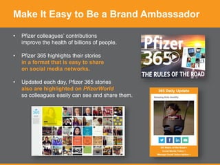 Make It Easy to Be a Brand Ambassador
• Pfizer colleagues’ contributions
improve the health of billions of people.
• Pfizer 365 highlights their stories
in a format that is easy to share
on social media networks.
• Updated each day, Pfizer 365 stories
also are highlighted on PfizerWorld
so colleagues easily can see and share them.
 