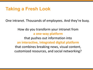 Taking a Fresh Look
One intranet. Thousands of employees. And they’re busy.
How do you transform your intranet from
a one-way platform
that pushes out information into
an interactive, integrated digital platform
that combines breaking news, visual content,
customized resources, and social networking?
 