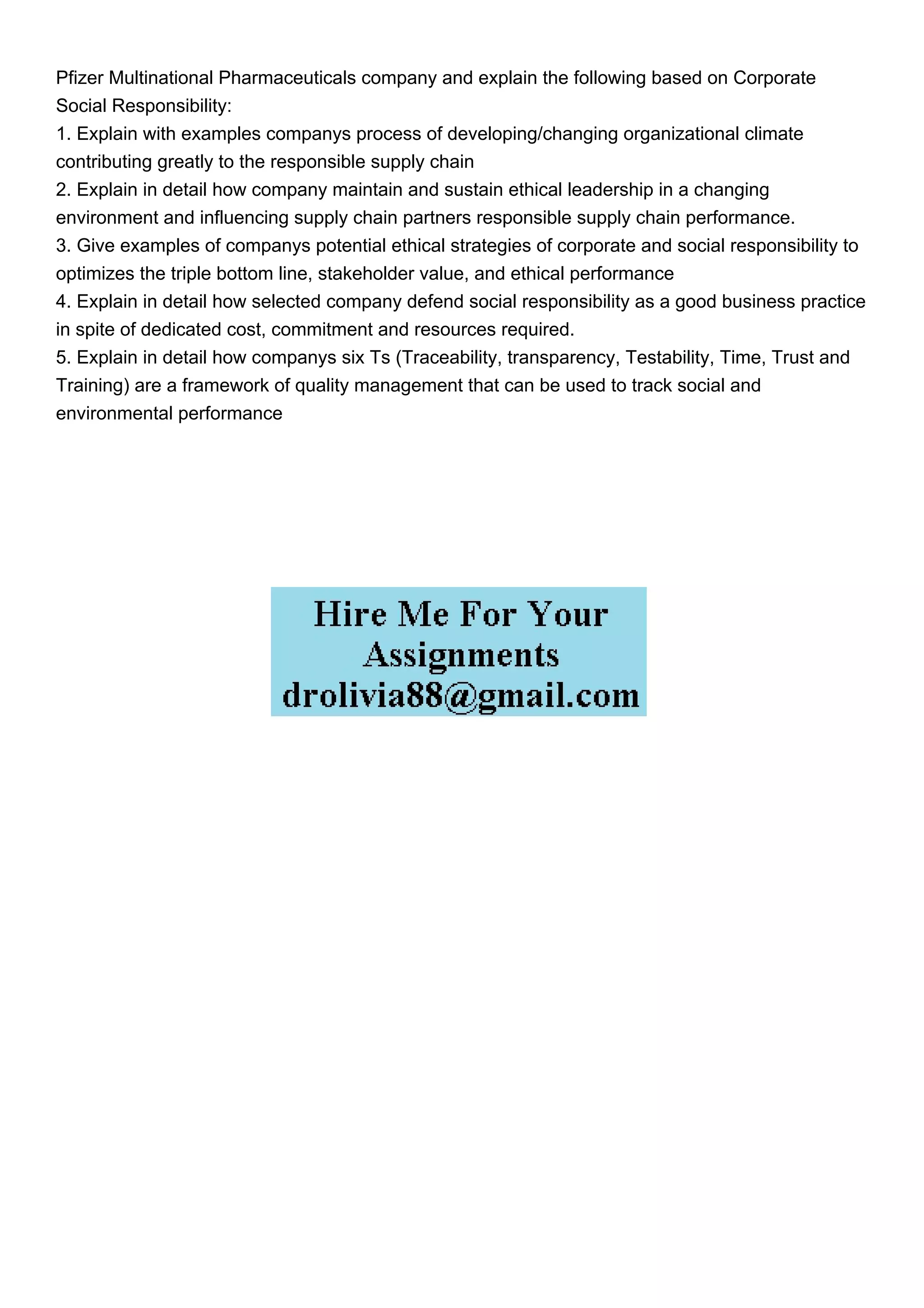 Pfizer Multinational Pharmaceuticals company and explain the following based on Corporate
Social Responsibility:
1. Explain with examples companys process of developing/changing organizational climate
contributing greatly to the responsible supply chain
2. Explain in detail how company maintain and sustain ethical leadership in a changing
environment and influencing supply chain partners responsible supply chain performance.
3. Give examples of companys potential ethical strategies of corporate and social responsibility to
optimizes the triple bottom line, stakeholder value, and ethical performance
4. Explain in detail how selected company defend social responsibility as a good business practice
in spite of dedicated cost, commitment and resources required.
5. Explain in detail how companys six Ts (Traceability, transparency, Testability, Time, Trust and
Training) are a framework of quality management that can be used to track social and
environmental performance