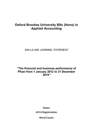 Oxford Brookes University BSc (Hons) in
Applied Accounting
SKILLS AND LEARNING STATEMENT
“The financial and business performance of
Pfizer from 1 January 2012 to 31 December
2014”
Name:
ACCA Registration:
Word Count:
 