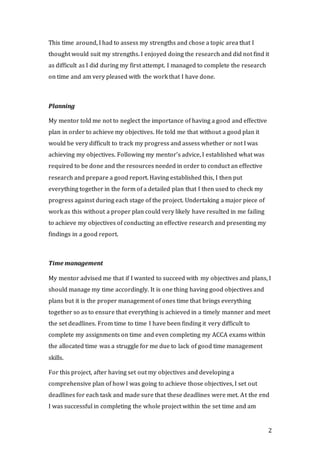 2
This time around, I had to assess my strengths and chose a topic area that I
thought would suit my strengths. I enjoyed doing the research and did not find it
as difficult as I did during my first attempt. I managed to complete the research
on time and am very pleased with the work that I have done.
Planning
My mentor told me not to neglect the importance of having a good and effective
plan in order to achieve my objectives. He told me that without a good plan it
would be very difficult to track my progress and assess whether or not I was
achieving my objectives. Following my mentor’s advice, I established what was
required to be done and the resources needed in order to conduct an effective
research and prepare a good report. Having established this, I then put
everything together in the form of a detailed plan that I then used to check my
progress against during each stage of the project. Undertaking a major piece of
work as this without a proper plan could very likely have resulted in me failing
to achieve my objectives of conducting an effective research and presenting my
findings in a good report.
Time management
My mentor advised me that if I wanted to succeed with my objectives and plans, I
should manage my time accordingly. It is one thing having good objectives and
plans but it is the proper management of ones time that brings everything
together so as to ensure that everything is achieved in a timely manner and meet
the set deadlines. From time to time I have been finding it very difficult to
complete my assignments on time and even completing my ACCA exams within
the allocated time was a struggle for me due to lack of good time management
skills.
For this project, after having set out my objectives and developing a
comprehensive plan of how I was going to achieve those objectives, I set out
deadlines for each task and made sure that these deadlines were met. At the end
I was successful in completing the whole project within the set time and am
 