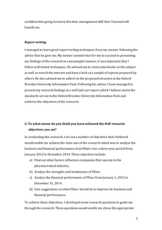 3
confident that going forward, this time management skill that I learned will
benefit me.
Report writing
I managed to learn good report writing techniques from my mentor following the
advice that he gave me. My mentor insisted that for me to succeed in presenting
my findings of the research in a meaningful manner, it was important that I
follow well-tested techniques. He advised me to read some books on the subject
as well as search the internet and have a look at a sample of reports prepared by
others. He also advised me to adhere to the proposed structure in the Oxford
Brookes University Information Pack. Following his advice, I have managed to
present my research findings in a well laid out report, which I believe meets the
standards set out in the Oxford Brookes University Information Pack and
achieves the objectives of the research.
2: To what extent do you think you have achieved the RAP research
objectives you set?
In conducting this research, I set out a number of objectives that I believed
would enable me achieve the main aim of the research which was to analyse the
business and financial performance of an Pfizer over a three year period from
January 2012 to December 2014. These objectives include:
a) Find out what factors influences companies that operate in the
pharmaceutical industry.
b) Analyse the strengths and weaknesses of Pfizer.
c) Analyse the financial performance of Pfizer from January 1, 2012 to
December 31, 2014.
d) Give suggestions on what Pfizer should do to improve its business and
financial performance.
To achieve these objectives, I developed some research questions to guide me
through the research. These questions would enable me chose the appropriate
 