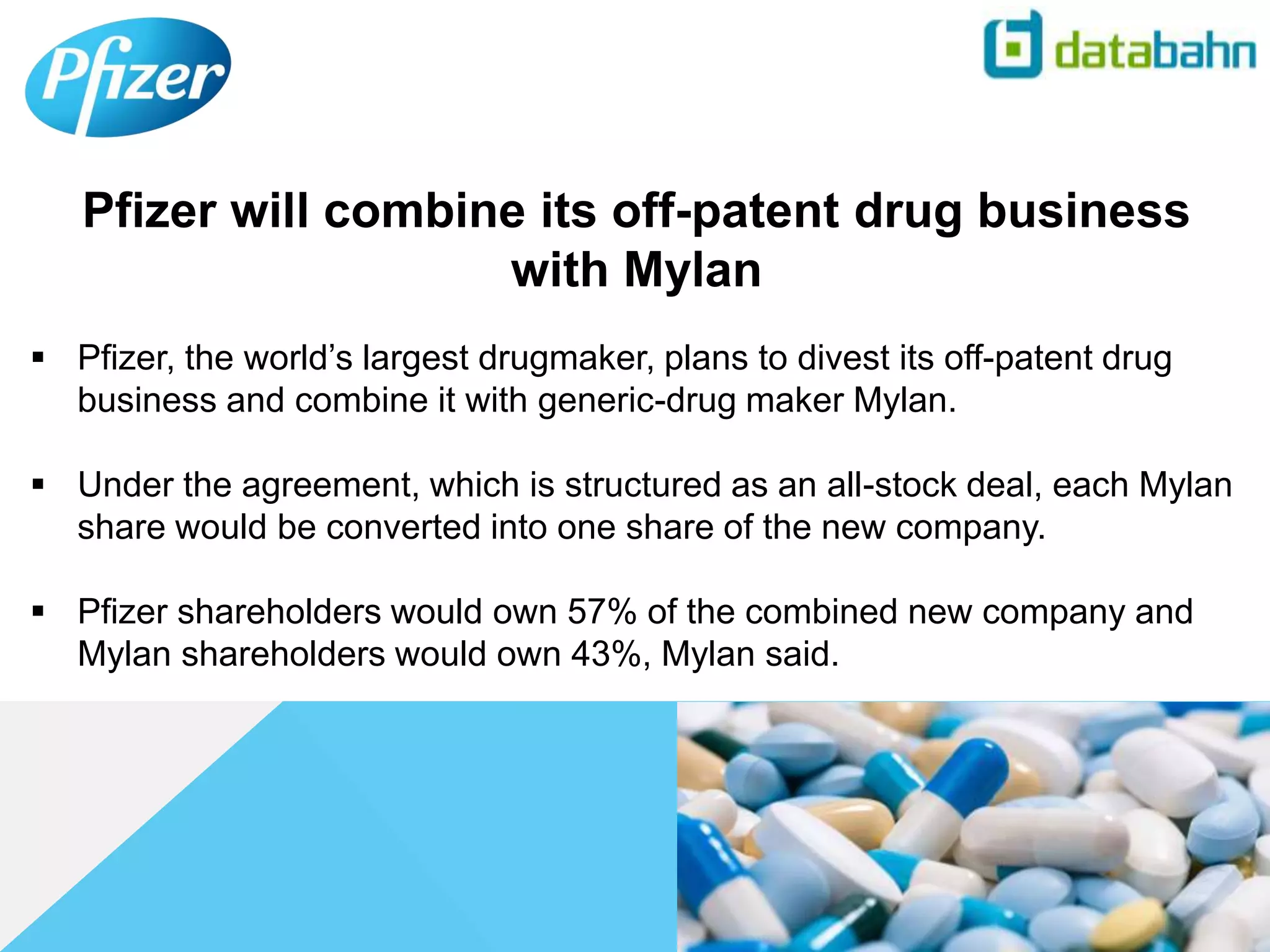  Pfizer, the world’s largest drugmaker, plans to divest its off-patent drug
business and combine it with generic-drug maker Mylan.
 Under the agreement, which is structured as an all-stock deal, each Mylan
share would be converted into one share of the new company.
 Pfizer shareholders would own 57% of the combined new company and
Mylan shareholders would own 43%, Mylan said.
Pfizer will combine its off-patent drug business
with Mylan
 