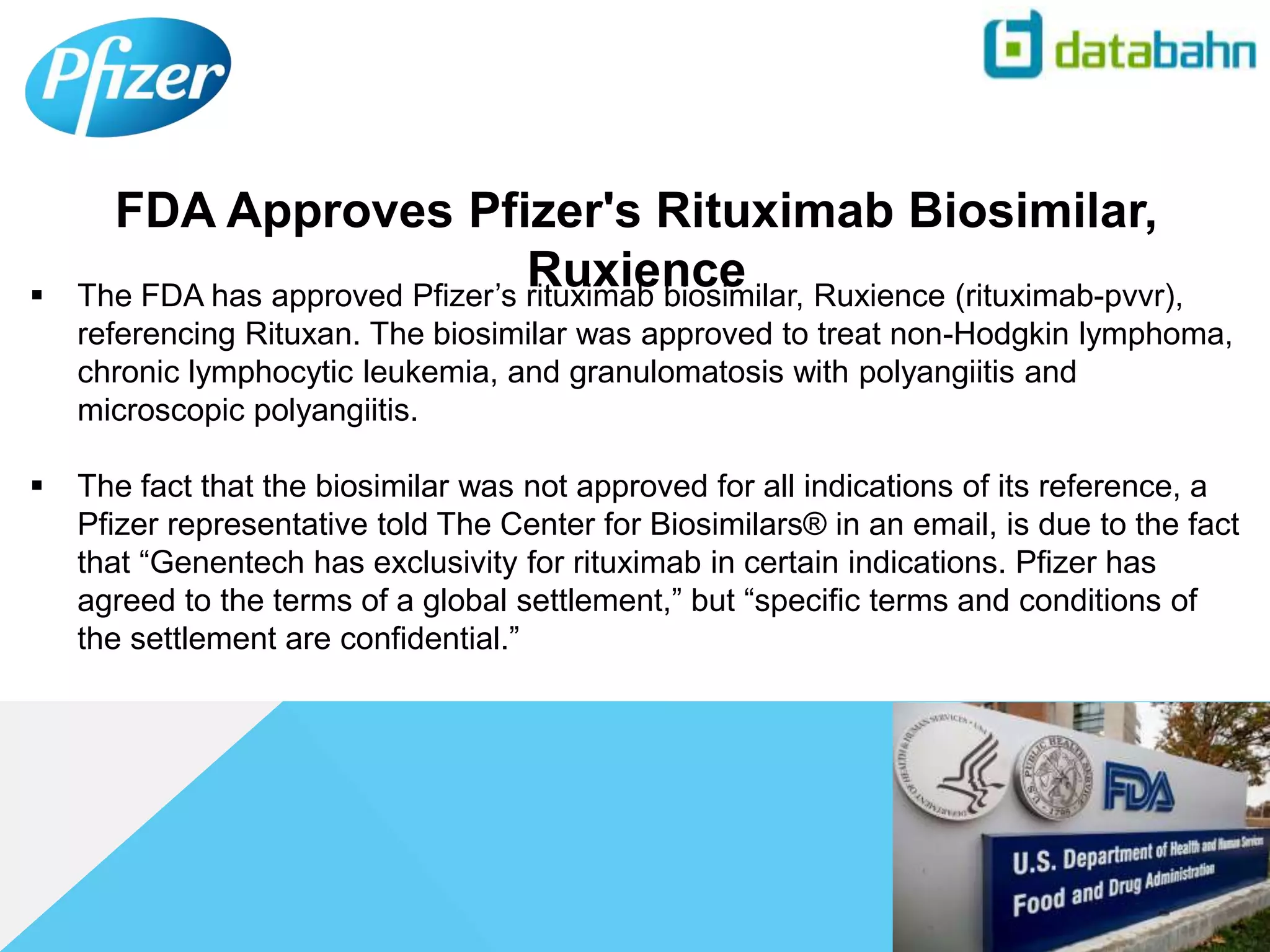  The FDA has approved Pfizer’s rituximab biosimilar, Ruxience (rituximab-pvvr),
referencing Rituxan. The biosimilar was approved to treat non-Hodgkin lymphoma,
chronic lymphocytic leukemia, and granulomatosis with polyangiitis and
microscopic polyangiitis.
 The fact that the biosimilar was not approved for all indications of its reference, a
Pfizer representative told The Center for Biosimilars® in an email, is due to the fact
that “Genentech has exclusivity for rituximab in certain indications. Pfizer has
agreed to the terms of a global settlement,” but “specific terms and conditions of
the settlement are confidential.”
FDA Approves Pfizer's Rituximab Biosimilar,
Ruxience
 