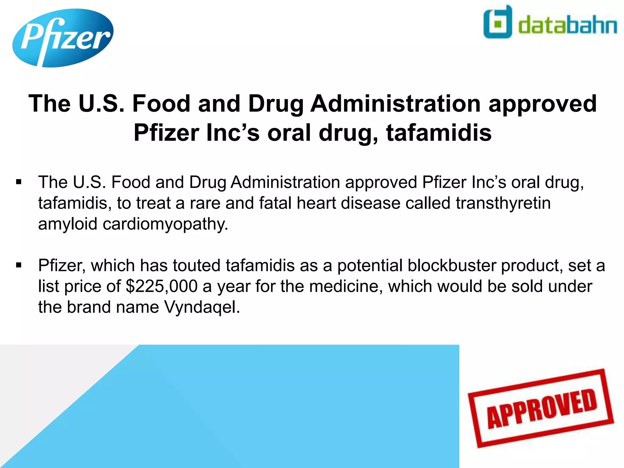  The U.S. Food and Drug Administration approved Pfizer Inc’s oral drug,
tafamidis, to treat a rare and fatal heart disease called transthyretin
amyloid cardiomyopathy.
 Pfizer, which has touted tafamidis as a potential blockbuster product, set a
list price of $225,000 a year for the medicine, which would be sold under
the brand name Vyndaqel.
The U.S. Food and Drug Administration approved
Pfizer Inc’s oral drug, tafamidis
 