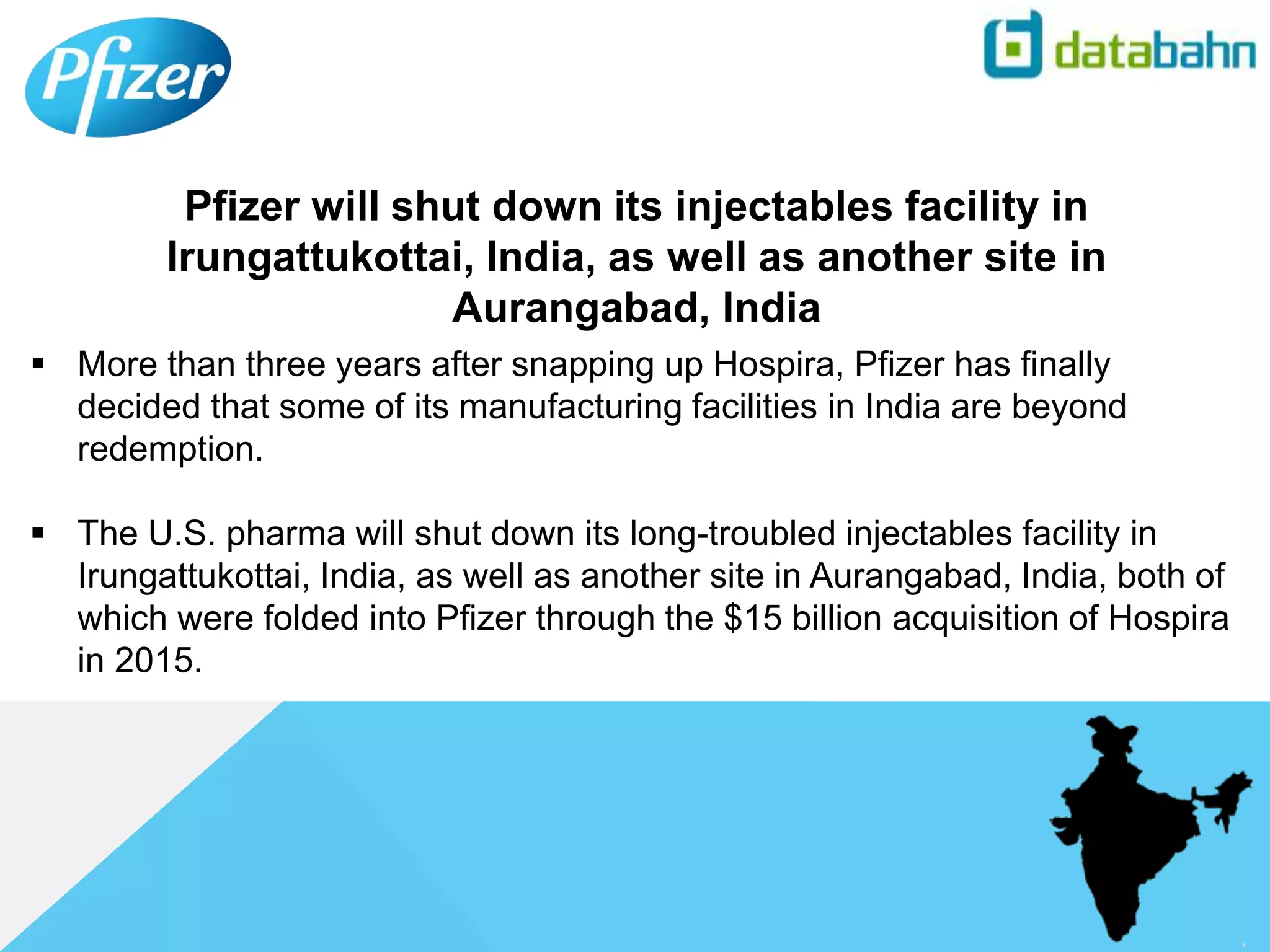  More than three years after snapping up Hospira, Pfizer has finally
decided that some of its manufacturing facilities in India are beyond
redemption.
 The U.S. pharma will shut down its long-troubled injectables facility in
Irungattukottai, India, as well as another site in Aurangabad, India, both of
which were folded into Pfizer through the $15 billion acquisition of Hospira
in 2015.
Pfizer will shut down its injectables facility in
Irungattukottai, India, as well as another site in
Aurangabad, India
 