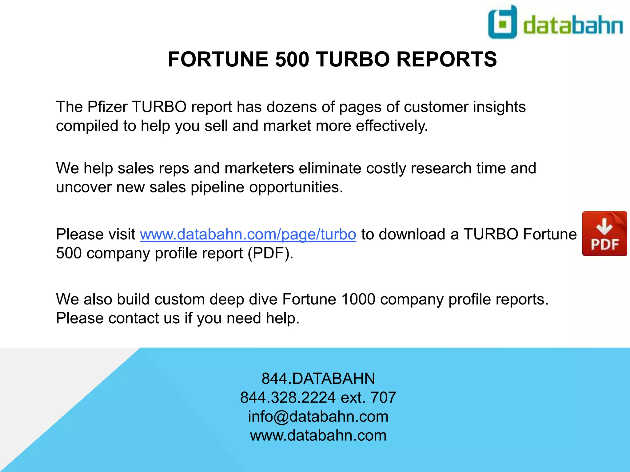 The Pfizer TURBO report has dozens of pages of customer insights
compiled to help you sell and market more effectively.
FORTUNE 500 TURBO REPORTS
844.DATABAHN
844.328.2224 ext. 707
info@databahn.com
www.databahn.com
We help sales reps and marketers eliminate costly research time and
uncover new sales pipeline opportunities.
Please visit www.databahn.com/page/turbo to download a TURBO Fortune
500 company profile report (PDF).
We also build custom deep dive Fortune 1000 company profile reports.
Please contact us if you need help.
 