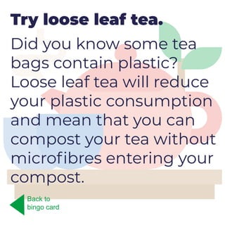 Try loose leaf tea.
Did you know some tea
bags contain plastic?
Loose leaf tea will reduce
your plastic consumption
and mean that you can
compost your tea without
microfibres entering your
compost.
Back to
bingo card
 