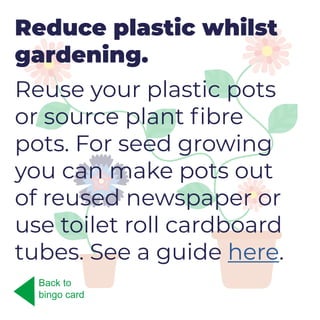 Reduce plastic whilst
gardening.
Reuse your plastic pots
or source plant fibre
pots. For seed growing
you can make pots out
of reused newspaper or
use toilet roll cardboard
tubes. See a guide here.
Back to
bingo card
 