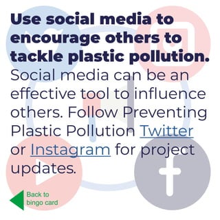 Use social media to
encourage others to
tackle plastic pollution.
Social media can be an
effective tool to influence
others. Follow Preventing
Plastic Pollution Twitter
or Instagram for project
updates.
Back to
bingo card
 