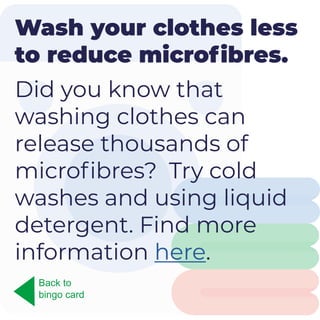 Wash your clothes less
to reduce microfibres.
Did you know that
washing clothes can
release thousands of
microfibres? Try cold
washes and using liquid
detergent. Find more
information here.
Back to
bingo card
 