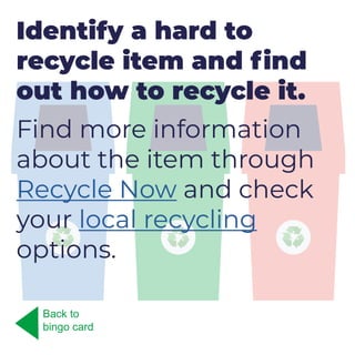 Identify a hard to
recycle item and find
out how to recycle it.
Find more information
about the item through
Recycle Now and check
your local recycling
options.
Back to
bingo card
 