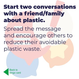 Start two conversations
with a friend/family
about plastic.
Spread the message
and encourage others to
reduce their avoidable
plastic waste.
Back to
bingo card
 