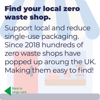 Find your local zero
waste shop.
Support local and reduce
single-use packaging.
Since 2018 hundreds of
zero waste shops have
popped up aroung the UK.
Making them easy to find!
Back to
bingo card
 