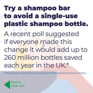 Try a shampoo bar
to avoid a single-use
plastic shampoo bottle.
A recent poll suggested
if everyone made this
change it would add up to
260 million bottles saved
each year in the UK.*
Back to
bingo card
*https://www.circularonline.co.uk/news/poll-reveals-typical-brits-annual-waste/
 