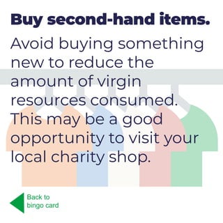 Buy second-hand items.
Avoid buying something
new to reduce the
amount of virgin
resources consumed.
This may be a good
opportunity to visit your
local charity shop.
Back to
bingo card
 
