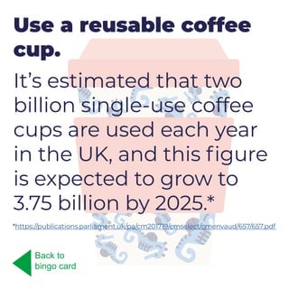 Use a reusable coffee
cup.
It’s estimated that two
billion single-use coffee
cups are used each year
in the UK, and this figure
is expected to grow to
3.75 billion by 2025.*
Back to
bingo card
*https://publications.parliament.uk/pa/cm201719/cmselect/cmenvaud/657/657.pdf
 