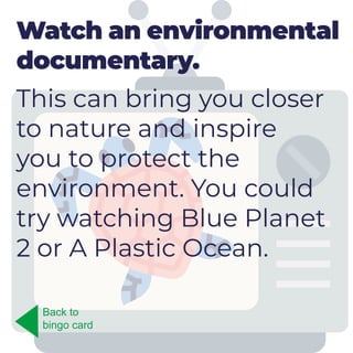 Watch an environmental
documentary.
This can bring you closer
to nature and inspire
you to protect the
environment. You could
try watching Blue Planet
2 or A Plastic Ocean.
Back to
bingo card
 